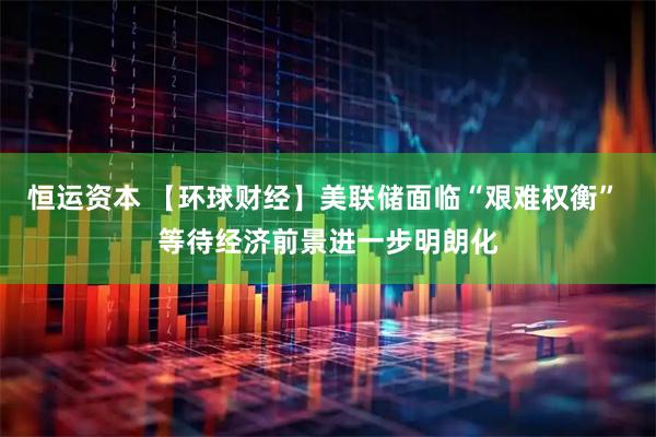 恒运资本 【环球财经】美联储面临“艰难权衡” 等待经济前景进一步明朗化
