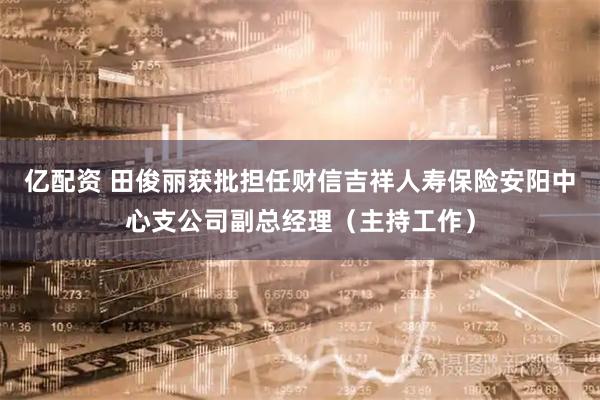 亿配资 田俊丽获批担任财信吉祥人寿保险安阳中心支公司副总经理（主持工作）