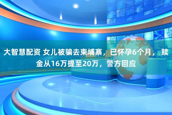 大智慧配资 女儿被骗去柬埔寨，已怀孕6个月， 赎金从16万提至20万，警方回应