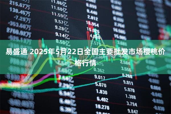 易盛通 2025年5月22日全国主要批发市场樱桃价格行情