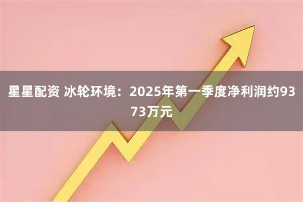 星星配资 冰轮环境：2025年第一季度净利润约9373万元