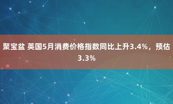聚宝盆 英国5月消费价格指数同比上升3.4%，预估3.3%