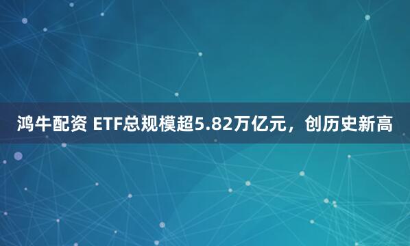 鸿牛配资 ETF总规模超5.82万亿元，创历史新高