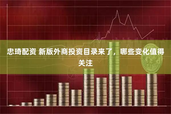忠琦配资 新版外商投资目录来了，哪些变化值得关注