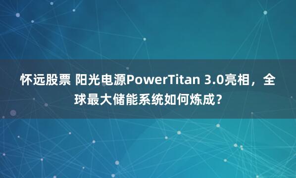 怀远股票 阳光电源PowerTitan 3.0亮相，全球最大储能系统如何炼成？