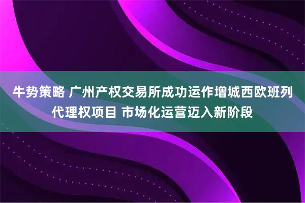 牛势策略 广州产权交易所成功运作增城西欧班列代理权项目 市场化运营迈入新阶段