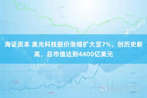 海证资本 美光科技股价涨幅扩大至7%，创历史新高，总市值达到4400亿美元