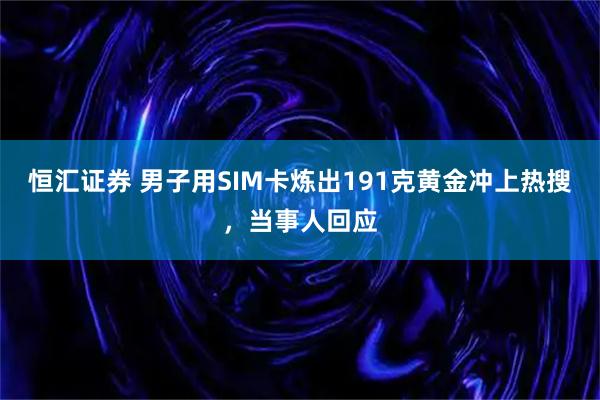恒汇证券 男子用SIM卡炼出191克黄金冲上热搜，当事人回应