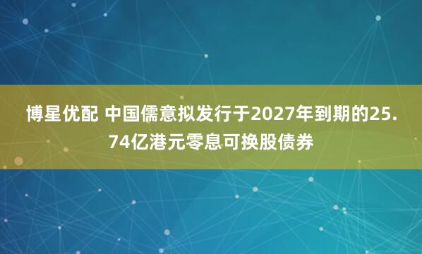 博星优配 中国儒意拟发行于2027年到期的25.74亿港元零息可换股债券