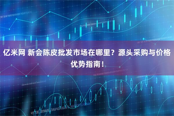 亿米网 新会陈皮批发市场在哪里？源头采购与价格优势指南！