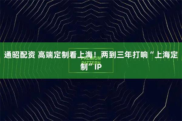 通昭配资 高端定制看上海！两到三年打响“上海定制”IP