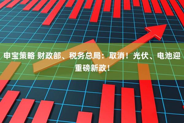 申宝策略 财政部、税务总局：取消！光伏、电池迎重磅新政！